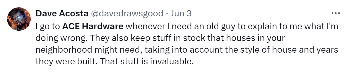 A tweet by Dave Acosta: "I got to ACE Hardware whenever I need an old guy to explain to me what I'm doing wrong. They also keep stuff in stock that houses in your neighborhood might need, taking into account the style of house and years they were built. That stuff is invaluable."