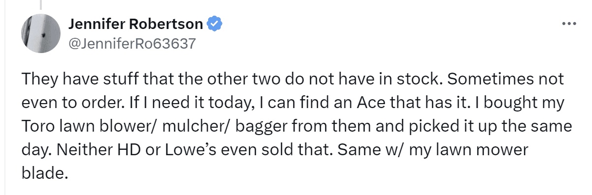 A tweet by Jennifer Robertson: "They have stuff that the other two do not have in stock. Sometimes not even to order. If I need it today, I can find an Ace that has it. I bought my Toro lawn blower/ mulcher/ bagger from them and picked it up the same day. Neither HD or Lowe's even sold that. Same w/ my lawn mower blade."