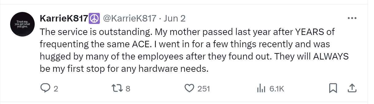 A tweet by KarrieK817: "The service is outstanding. My mother passed last year after YEARS of frequenting the same ACE. I went in for a few things recently and was hugged by many of the employees after they found out. They will ALWAYS be my first stop for any hardware needs."