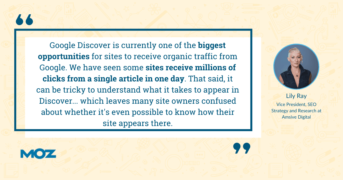 Lily Ray quote - "Google Discover is currently one of the biggest opportunities for sites to receive organic traffic from Google. We have seen some sites receive millions of clicks from a single article in one day. That said, it can be tricky to understand what it takes to appear in Discover... which leaves many site owners confused about whether it's even possible to know how their site appears there.