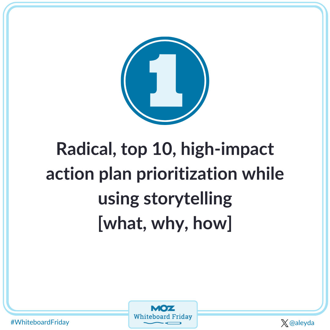 Prioritize a radical, top 10, high-impact action plan while using storytelling, including what, why and how.